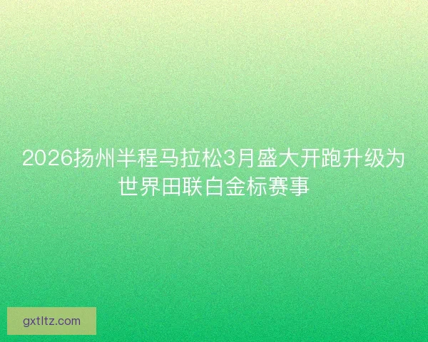 2026扬州半程马拉松3月盛大开跑升级为世界田联白金标赛事