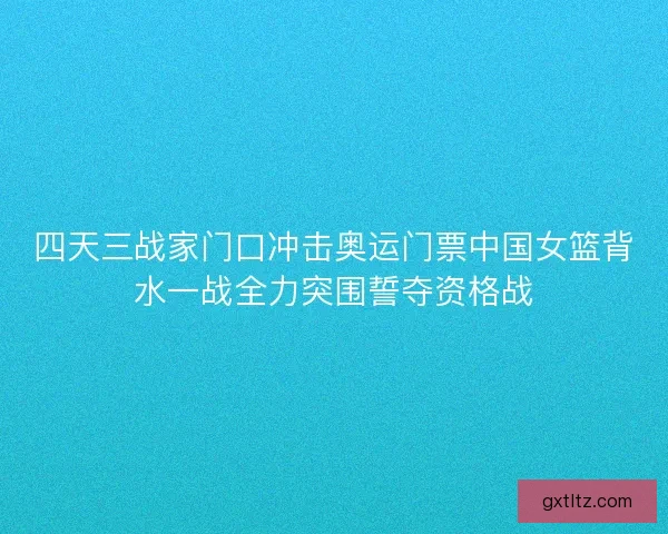四天三战家门口冲击奥运门票中国女篮背水一战全力突围誓夺资格战