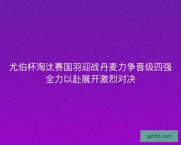 尤伯杯淘汰赛国羽迎战丹麦力争晋级四强全力以赴展开激烈对决