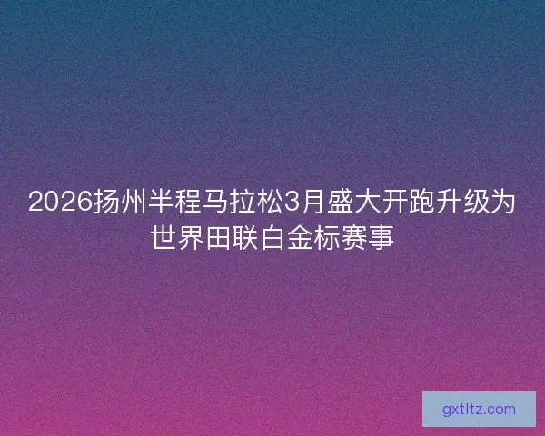 2026扬州半程马拉松3月盛大开跑升级为世界田联白金标赛事